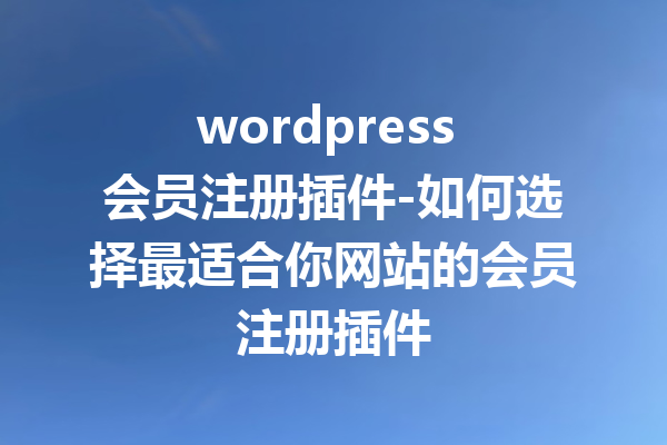 wordpress 会员注册插件-如何选择最适合你网站的会员注册插件