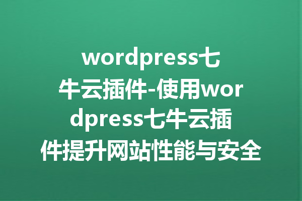 wordpress七牛云插件-使用wordpress七牛云插件提升网站性能与安全性