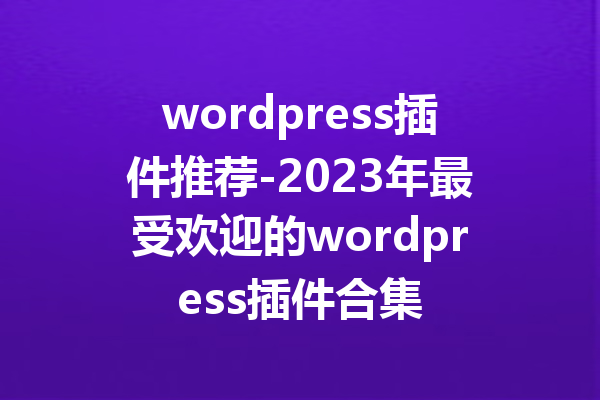 wordpress插件推荐-2023年最受欢迎的wordpress插件合集