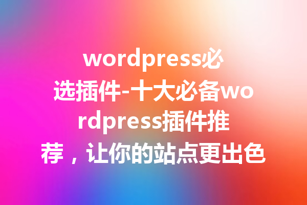 wordpress必选插件-十大必备wordpress插件推荐，让你的站点更出色！