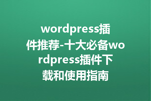 wordpress插件推荐-十大必备wordpress插件下载和使用指南