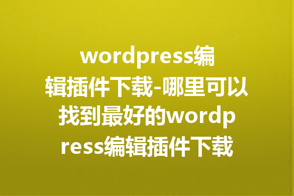 wordpress编辑插件下载-哪里可以找到最好的wordpress编辑插件下载