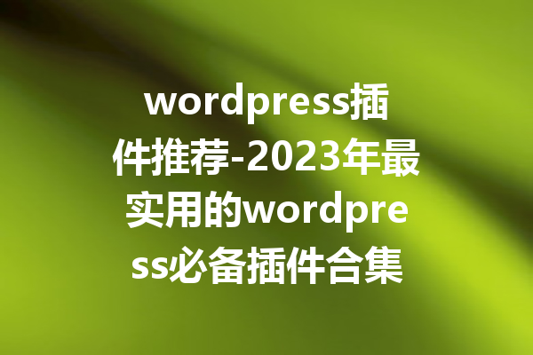 wordpress插件推荐-2023年最实用的wordpress必备插件合集