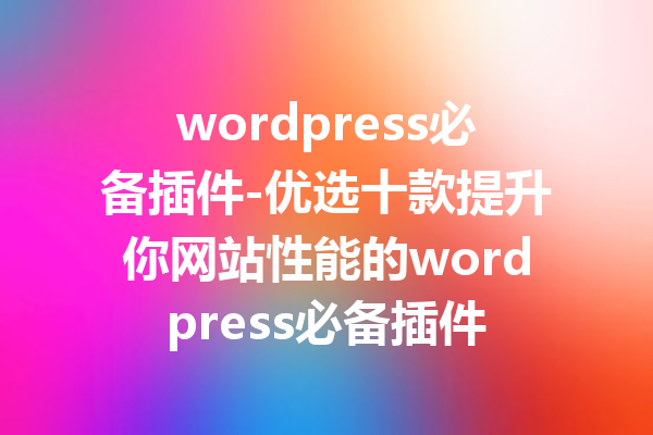 wordpress必备插件-优选十款提升你网站性能的wordpress必备插件