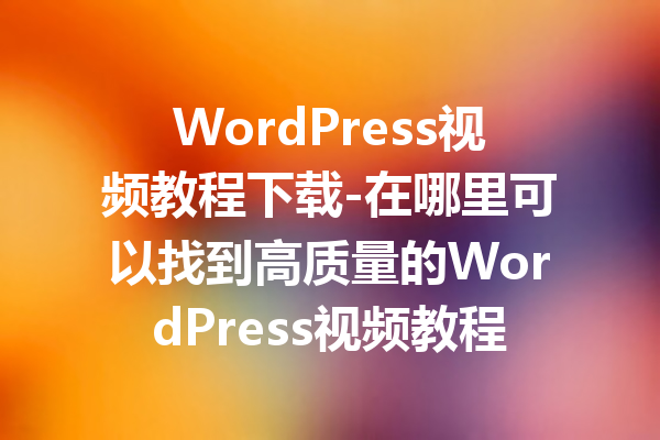 WordPress视频教程下载-在哪里可以找到高质量的WordPress视频教程下载？