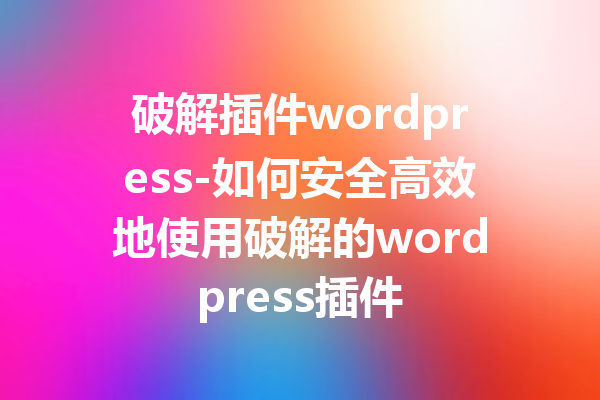 破解插件wordpress-如何安全高效地使用破解的wordpress插件