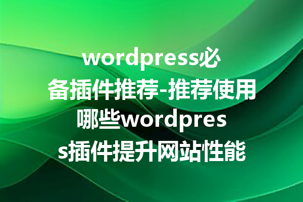 wordpress必备插件推荐-推荐使用哪些wordpress插件提升网站性能
