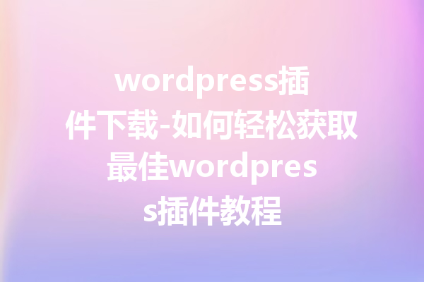 wordpress插件下载-如何轻松获取最佳wordpress插件教程