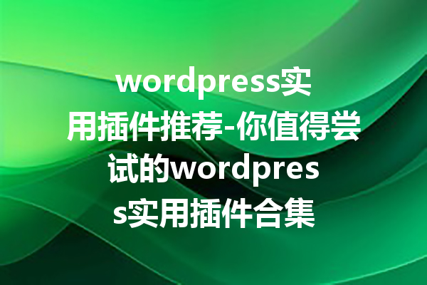wordpress实用插件推荐-你值得尝试的wordpress实用插件合集