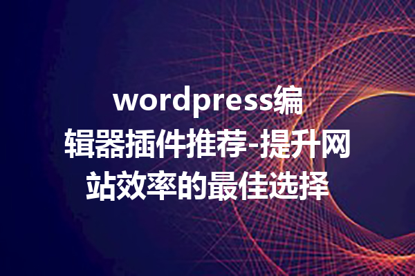 wordpress编辑器插件推荐-提升网站效率的最佳选择