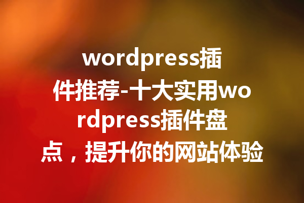 wordpress插件推荐-十大实用wordpress插件盘点，提升你的网站体验