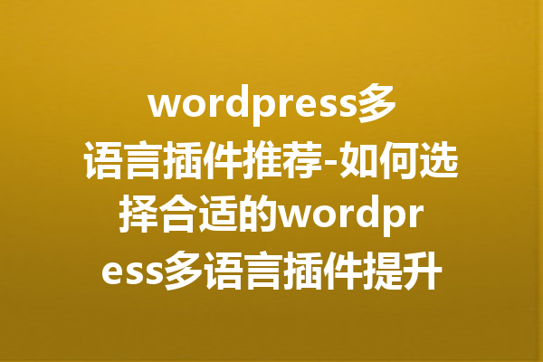 wordpress多语言插件推荐-如何选择合适的wordpress多语言插件提升网站体验