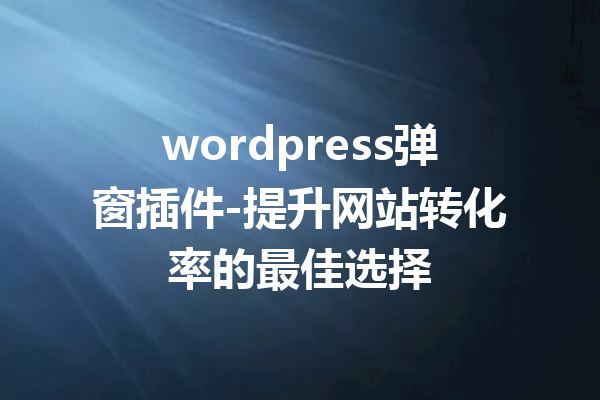 wordpress弹窗插件-提升网站转化率的最佳选择
