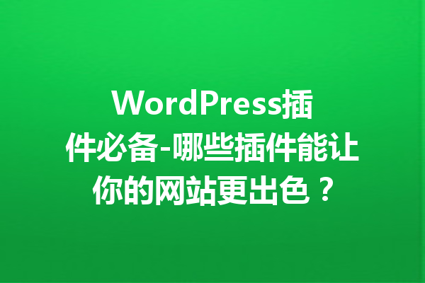 WordPress插件必备-哪些插件能让你的网站更出色？
