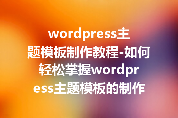wordpress主题模板制作教程-如何轻松掌握wordpress主题模板的制作技巧