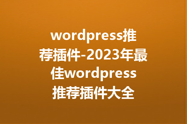 wordpress推荐插件-2023年最佳wordpress推荐插件大全