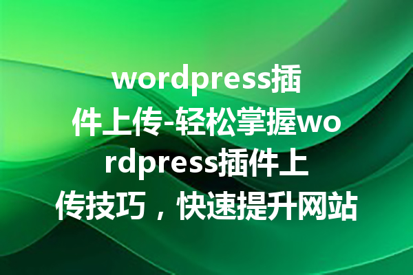 wordpress插件上传-轻松掌握wordpress插件上传技巧，快速提升网站功能