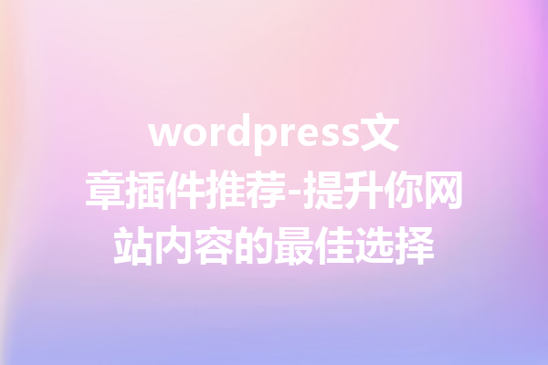 wordpress文章插件推荐-提升你网站内容的最佳选择