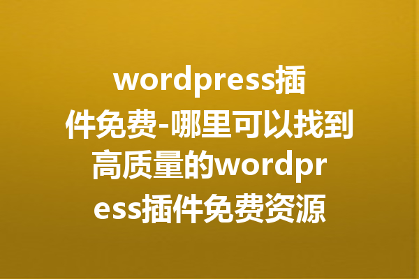 wordpress插件免费-哪里可以找到高质量的wordpress插件免费资源