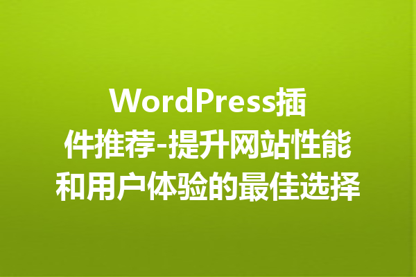 WordPress插件推荐-提升网站性能和用户体验的最佳选择