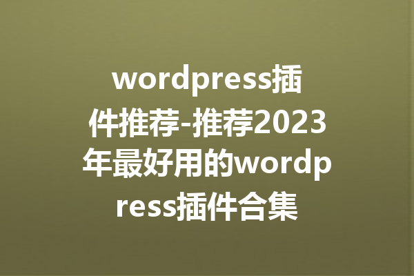 wordpress插件推荐-推荐2023年最好用的wordpress插件合集