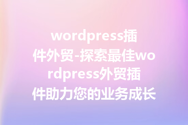 wordpress插件外贸-探索最佳wordpress外贸插件助力您的业务成长