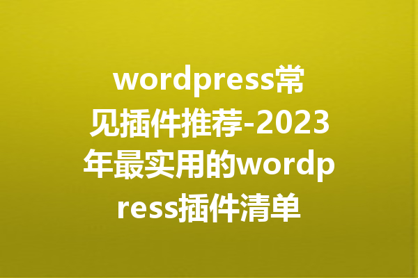 wordpress常见插件推荐-2023年最实用的wordpress插件清单