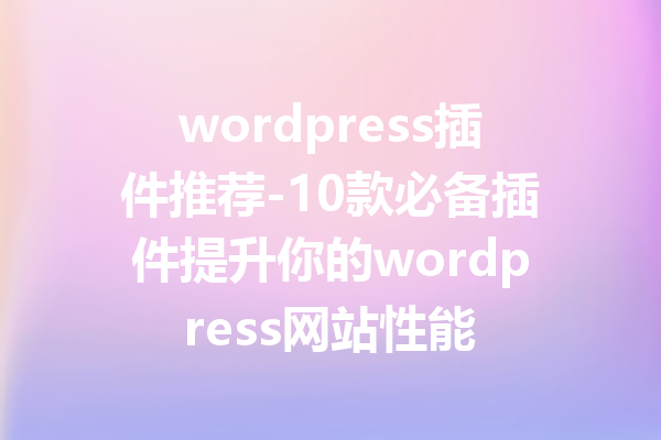wordpress插件推荐-10款必备插件提升你的wordpress网站性能