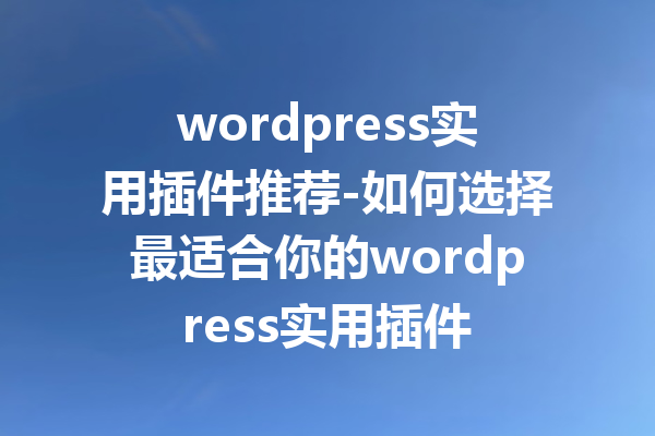 wordpress实用插件推荐-如何选择最适合你的wordpress实用插件