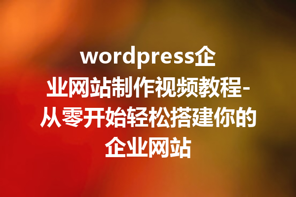 wordpress企业网站制作视频教程-从零开始轻松搭建你的企业网站
