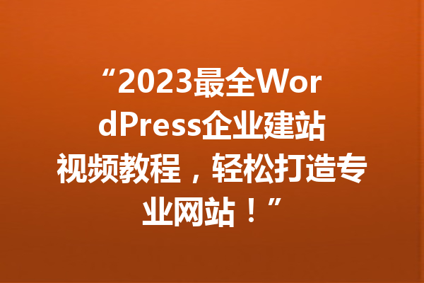 “2023最全WordPress企业建站视频教程,轻松打造专业网站!”