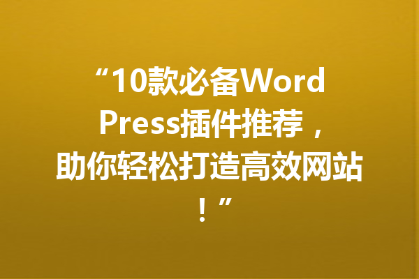 “10款必备WordPress插件推荐,助你轻松打造高效网站!”