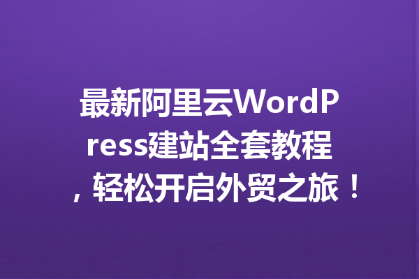 最新阿里云WordPress建站全套教程，轻松开启外贸之旅！