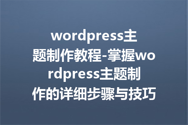 wordpress主题制作教程-掌握wordpress主题制作的详细步骤与技巧