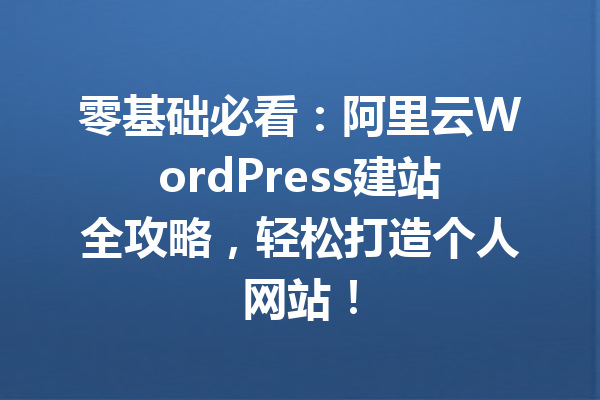 零基础必看：阿里云WordPress建站全攻略，轻松打造个人网站！