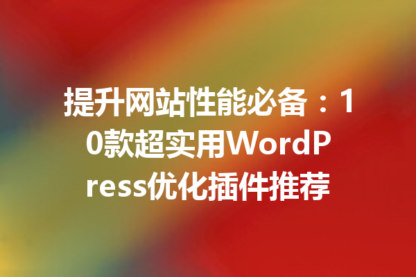 提升网站性能必备：10款超实用WordPress优化插件推荐