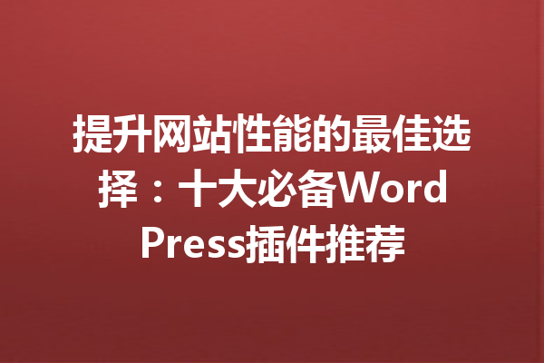 提升网站性能的最佳选择：十大必备WordPress插件推荐