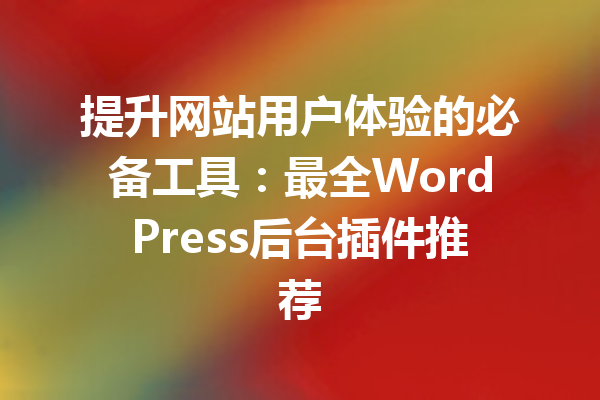 提升网站用户体验的必备工具:最全WordPress后台插件推荐