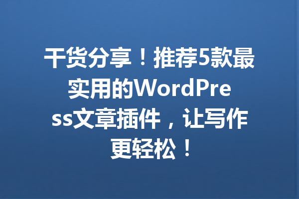 干货分享！推荐5款最实用的WordPress文章插件，让写作更轻松！