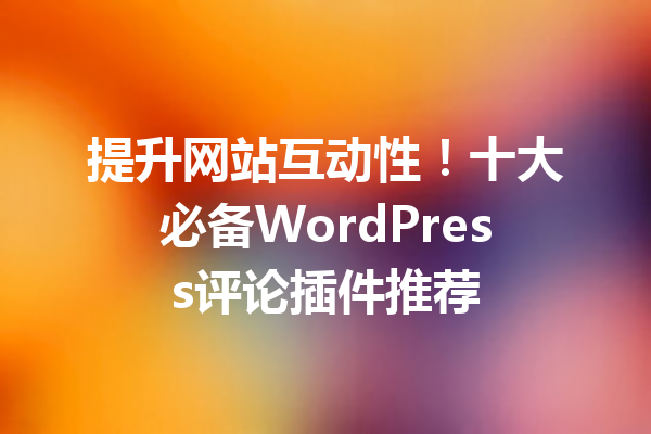 提升网站互动性！十大必备WordPress评论插件推荐