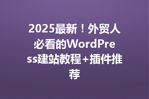 2025最新！外贸人必看的WordPress建站教程+插件推荐