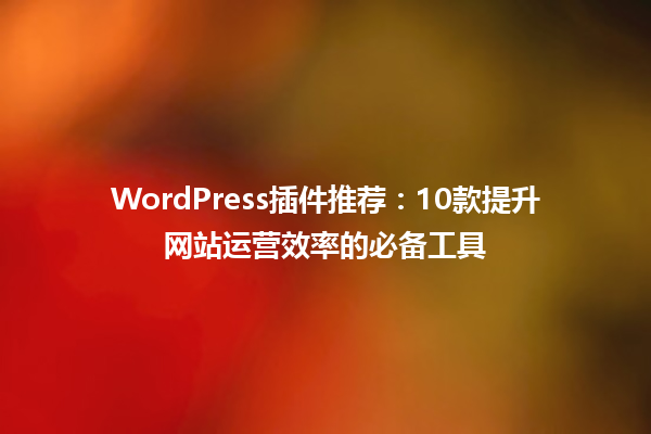 WordPress插件推荐:10款提升网站运营效率的必备工具 一