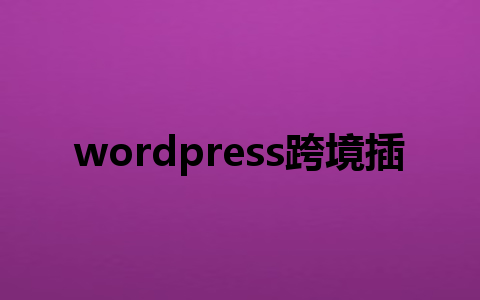 wordpress跨境插件怎么选?3款必备工具助你轻松拓展海外市场!1