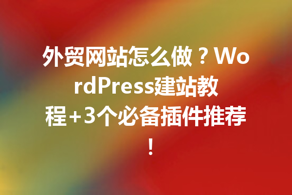 外贸网站怎么做？WordPress建站教程+3个必备插件推荐！