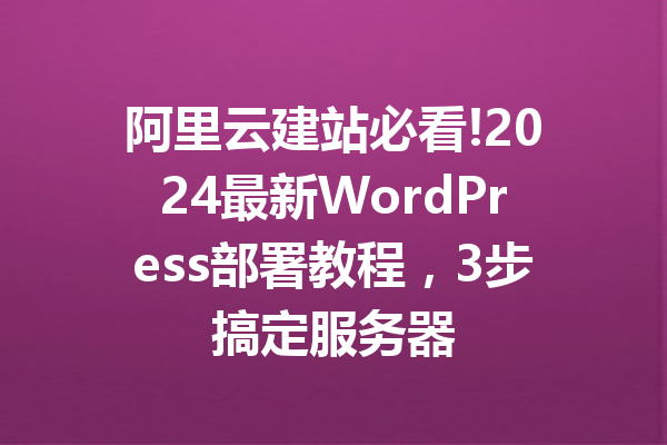 阿里云建站必看!2024最新WordPress部署教程,3步搞定服务器