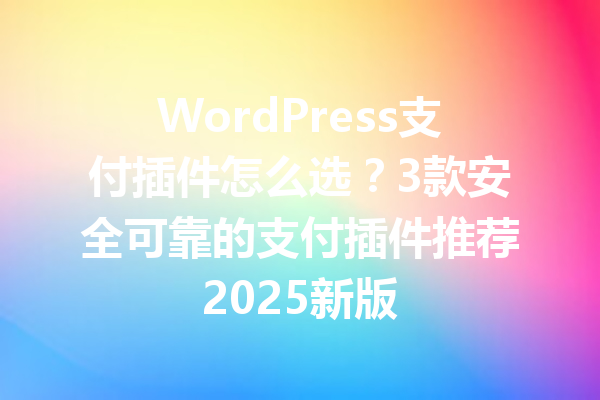 WordPress支付插件怎么选？3款安全可靠的支付插件推荐2025新版