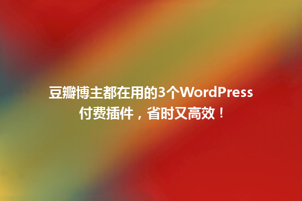 豆瓣博主都在用的3个WordPress付费插件,省时又高效! 一