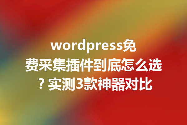 wordpress免费采集插件到底怎么选？实测3款神器对比