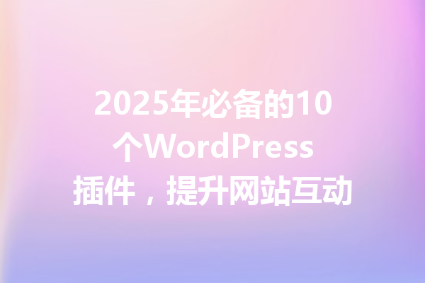 2025年必备的10个WordPress插件,提升网站互动