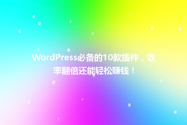 WordPress必备的10款插件,效率翻倍还能轻松赚钱!1